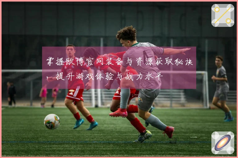 掌握欧博官网装备与资源获取秘诀，提升游戏体验与战力水平