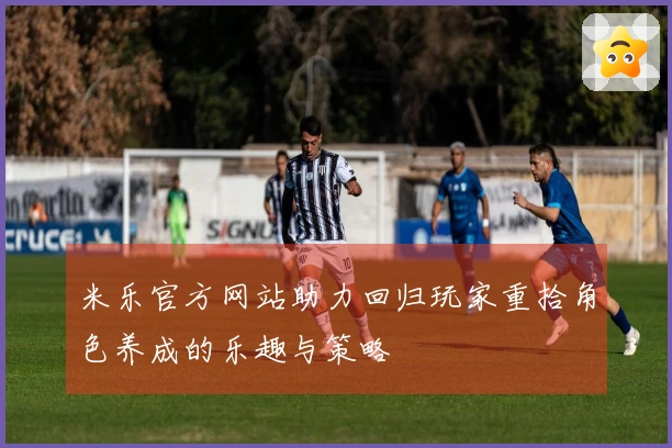 米乐官方网站助力回归玩家重拾角色养成的乐趣与策略
