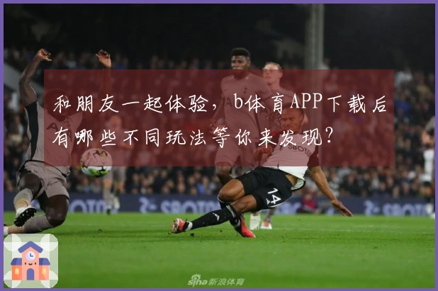 和朋友一起体验，b体育APP下载后有哪些不同玩法等你来发现？