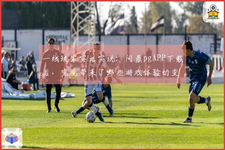 一线玩家实话实说：问鼎pgAPP下载后，究竟带来了哪些游戏体验的变革？