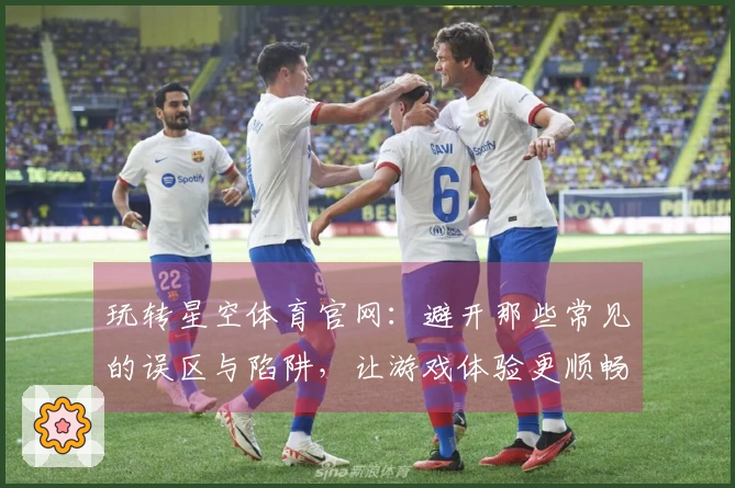 玩转星空体育官网：避开那些常见的误区与陷阱，让游戏体验更顺畅