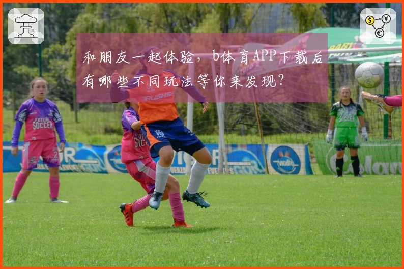 和朋友一起体验，b体育APP下载后有哪些不同玩法等你来发现？