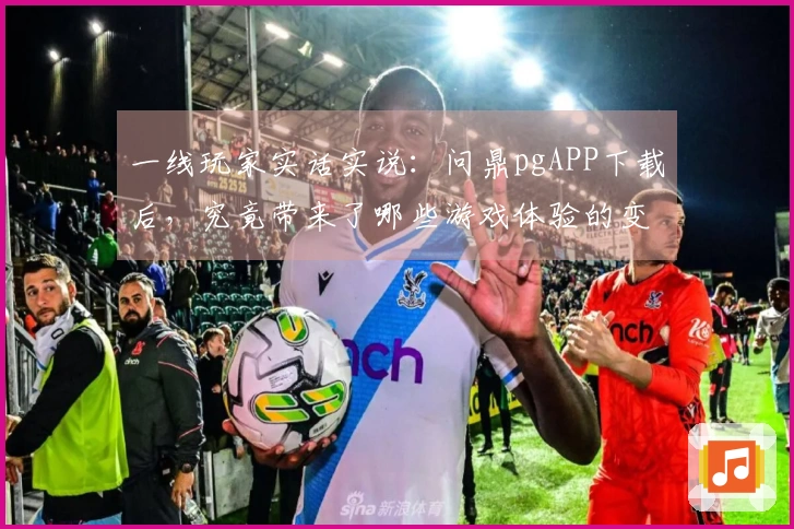 一线玩家实话实说：问鼎pgAPP下载后，究竟带来了哪些游戏体验的变革？