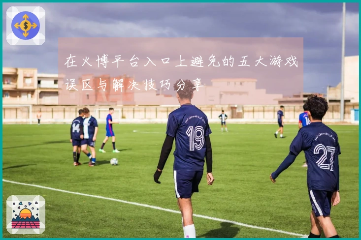在火博平台入口上避免的五大游戏误区与解决技巧分享
